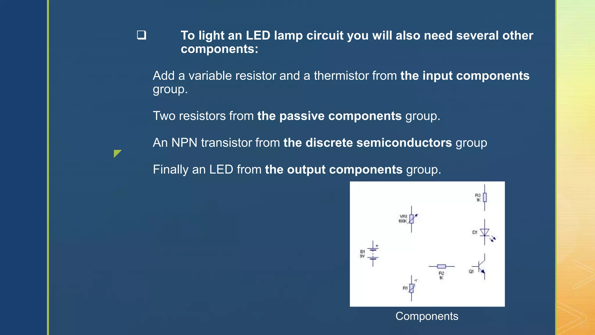 z
 To light an LED lamp circuit you will also need several other
components:
Add a variable resistor and a thermistor from the input components
group.
Two resistors from the passive components group.
An NPN transistor from the discrete semiconductors group
Finally an LED from the output components group.
Components
 