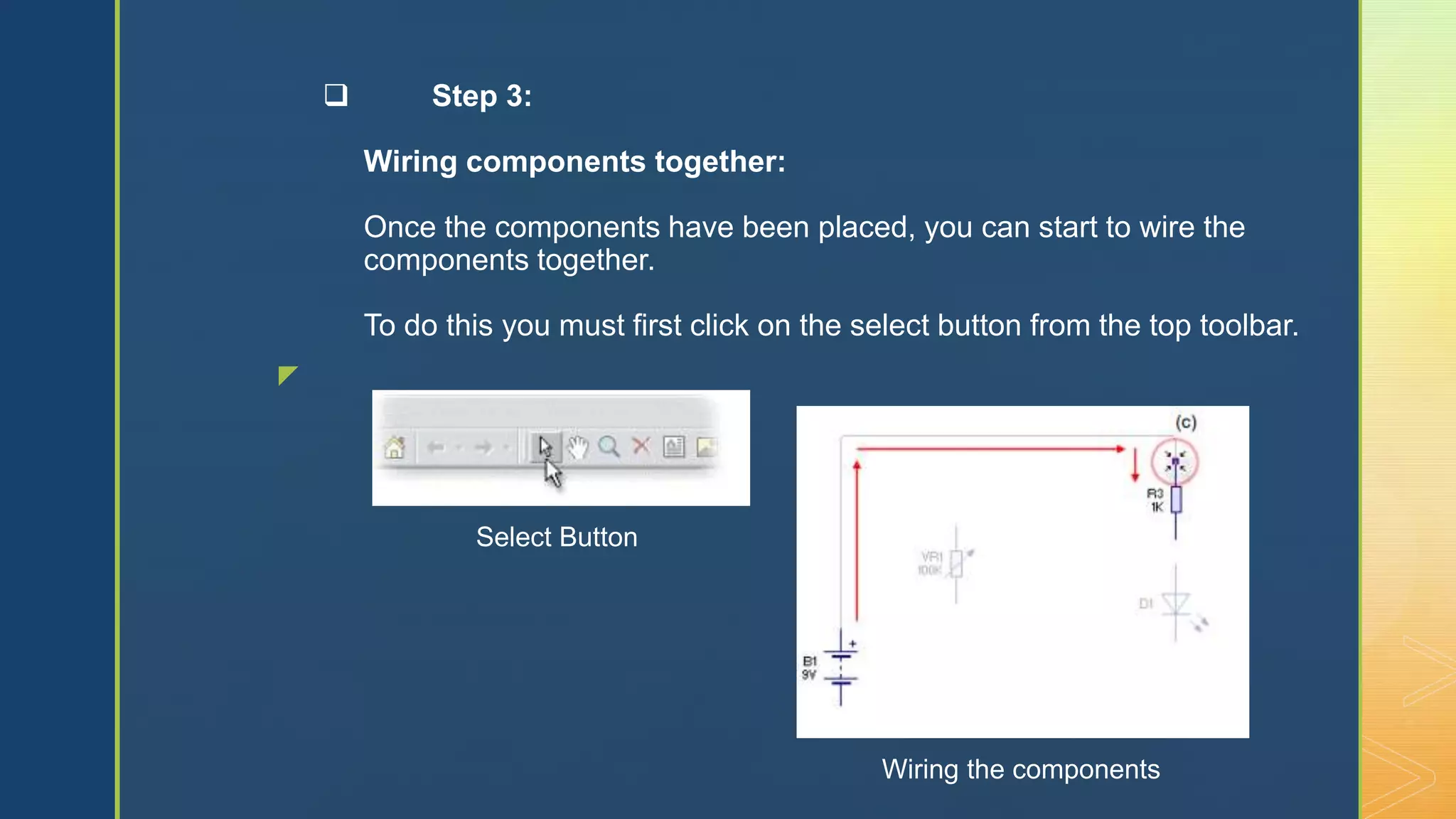 z
 Step 3:
Wiring components together:
Once the components have been placed, you can start to wire the
components together.
To do this you must first click on the select button from the top toolbar.
Wiring the components
Select Button
 