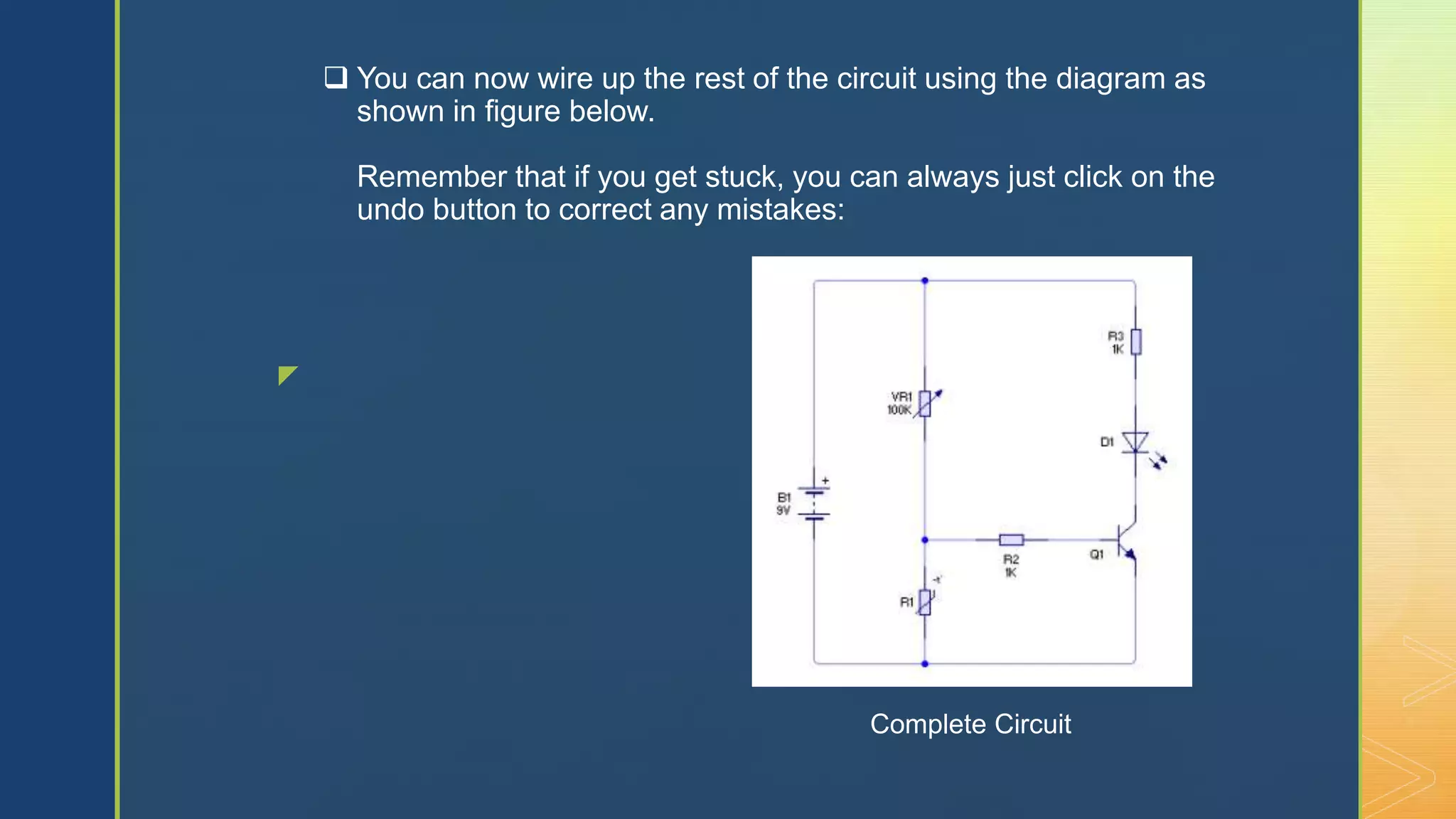 z
 You can now wire up the rest of the circuit using the diagram as
shown in figure below.
Remember that if you get stuck, you can always just click on the
undo button to correct any mistakes:
Complete Circuit
 