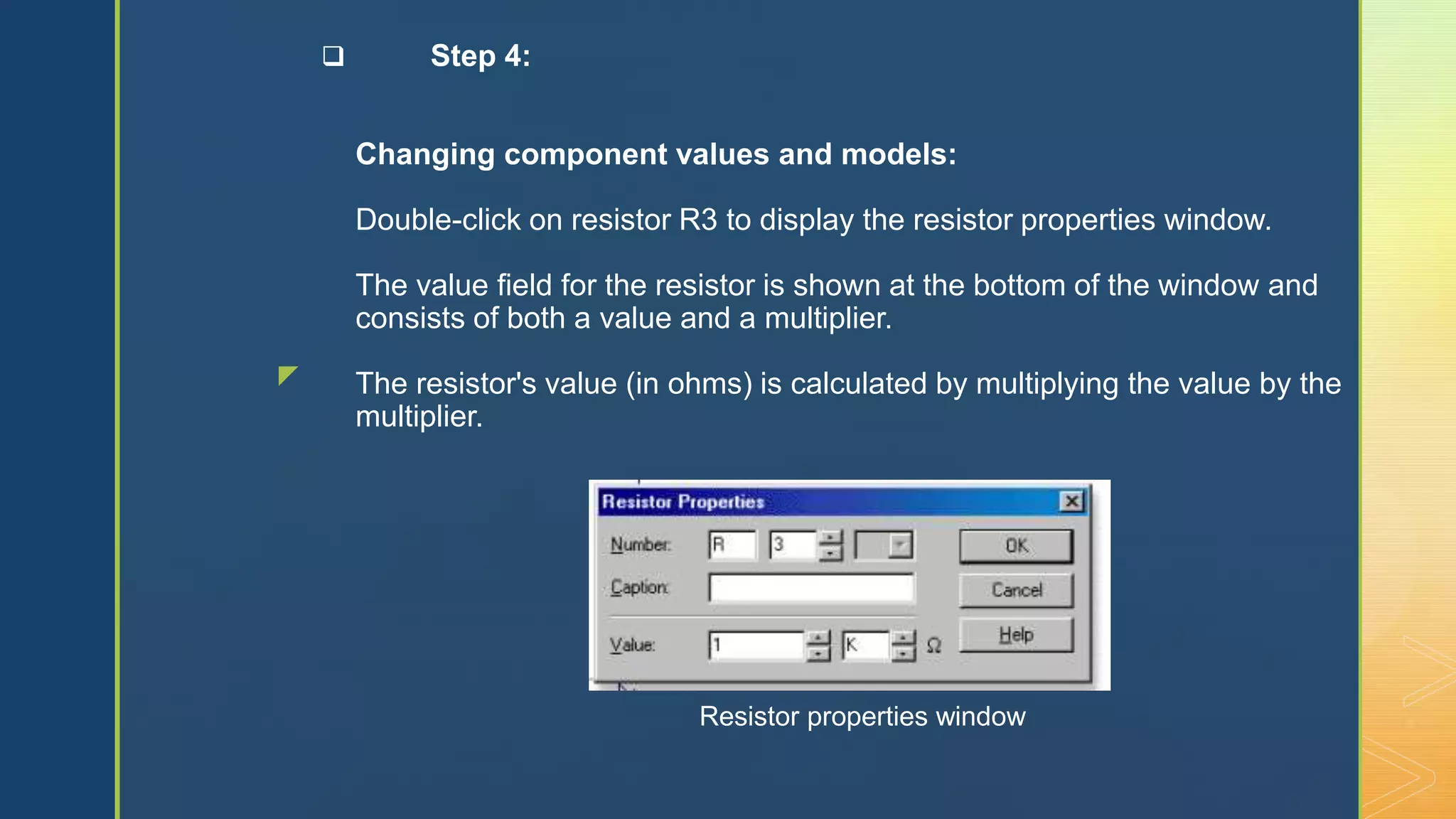 z
 Step 4:
Changing component values and models:
Double-click on resistor R3 to display the resistor properties window.
The value field for the resistor is shown at the bottom of the window and
consists of both a value and a multiplier.
The resistor's value (in ohms) is calculated by multiplying the value by the
multiplier.
Resistor properties window
 