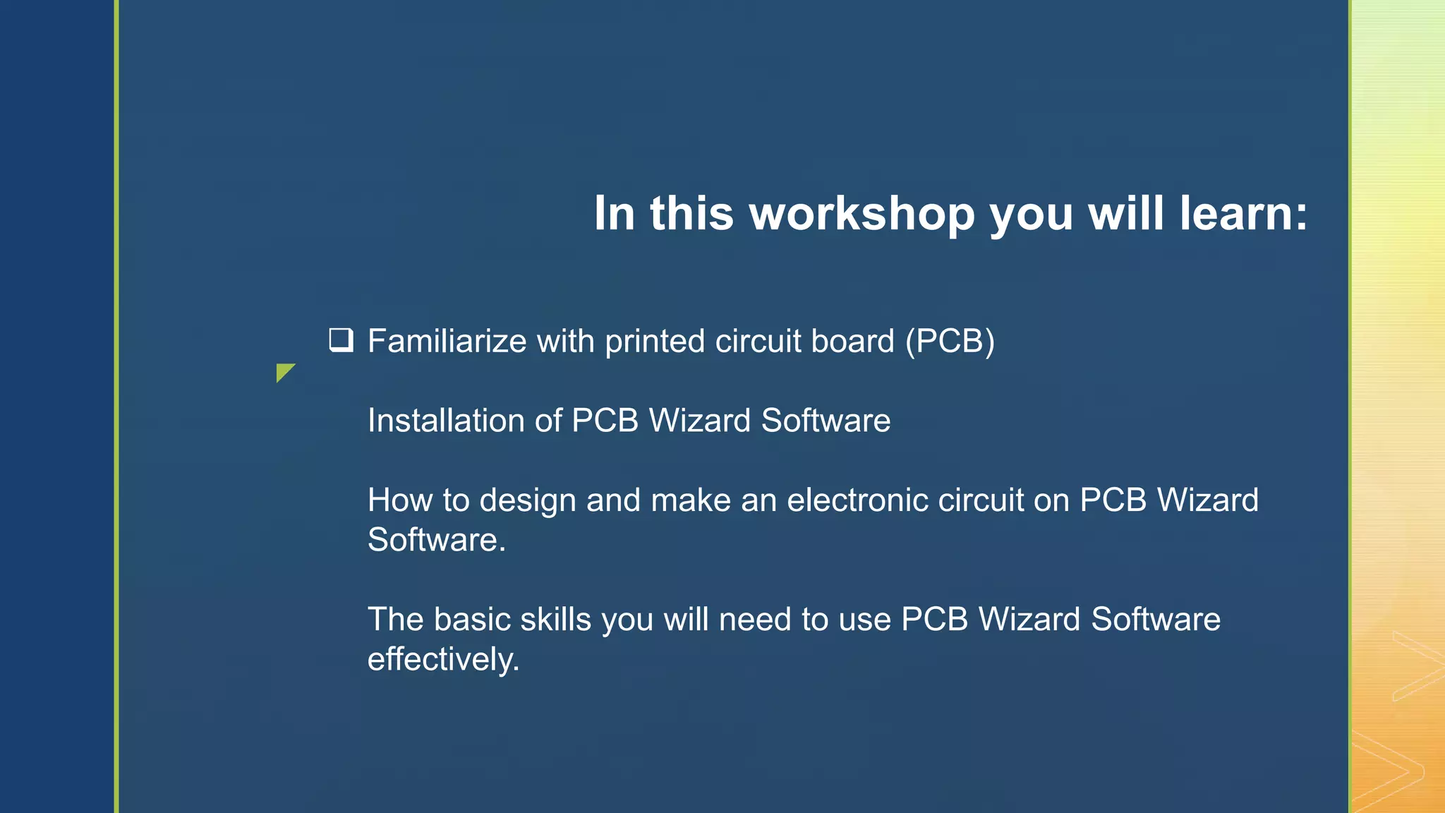 z
 Familiarize with printed circuit board (PCB)
Installation of PCB Wizard Software
How to design and make an electronic circuit on PCB Wizard
Software.
The basic skills you will need to use PCB Wizard Software
effectively.
In this workshop you will learn:
 