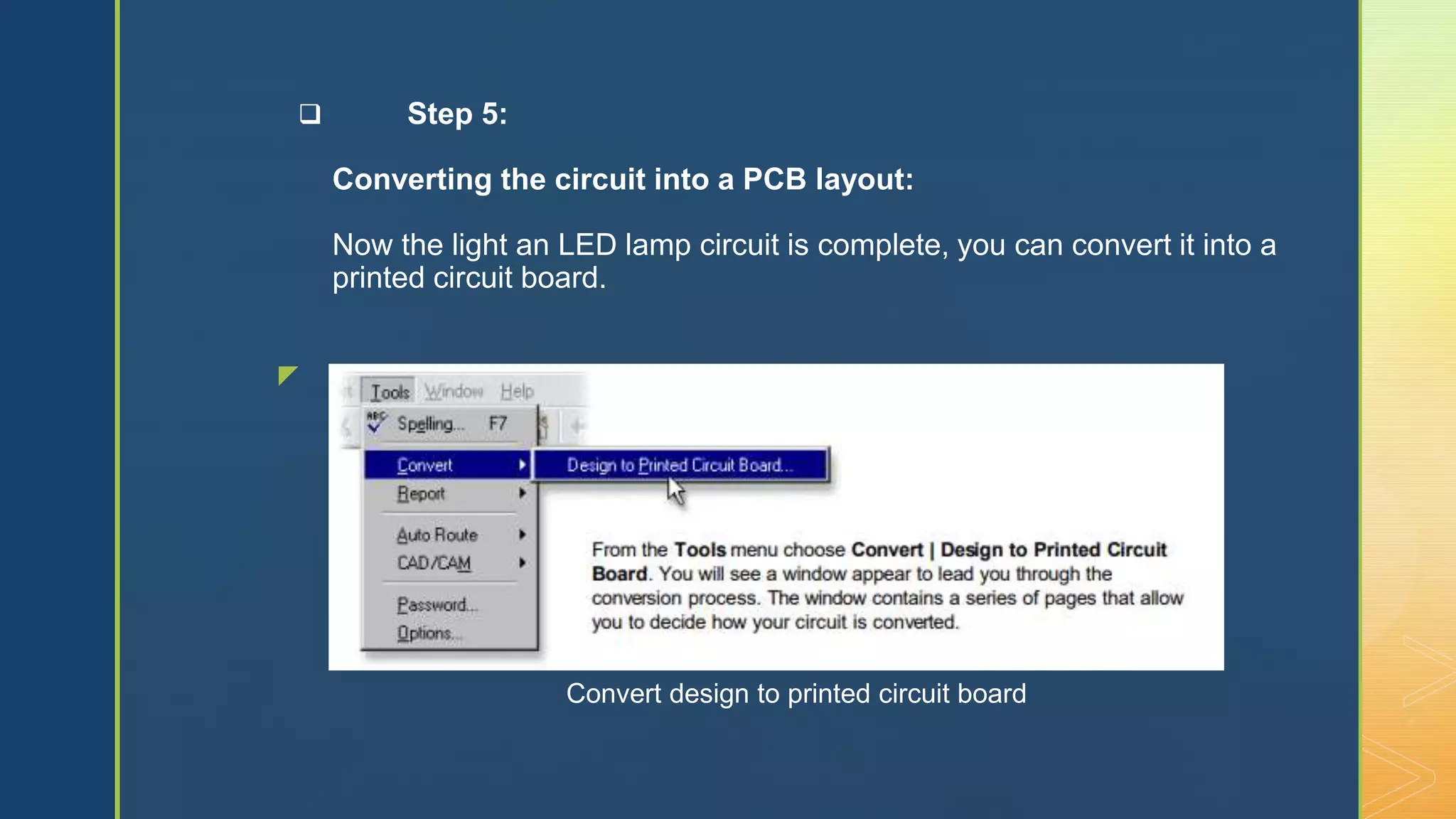z
 Step 5:
Converting the circuit into a PCB layout:
Now the light an LED lamp circuit is complete, you can convert it into a
printed circuit board.
Convert design to printed circuit board
 