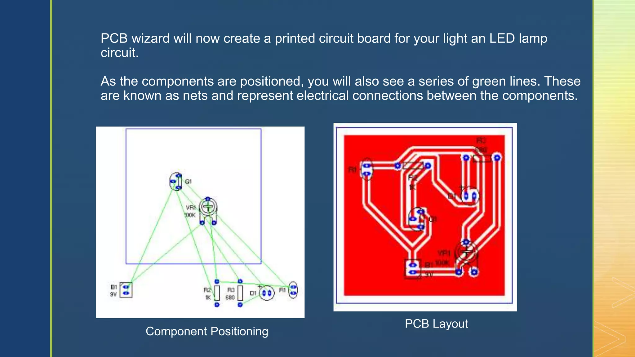 z
PCB wizard will now create a printed circuit board for your light an LED lamp
circuit.
As the components are positioned, you will also see a series of green lines. These
are known as nets and represent electrical connections between the components.
Component Positioning
PCB Layout
 