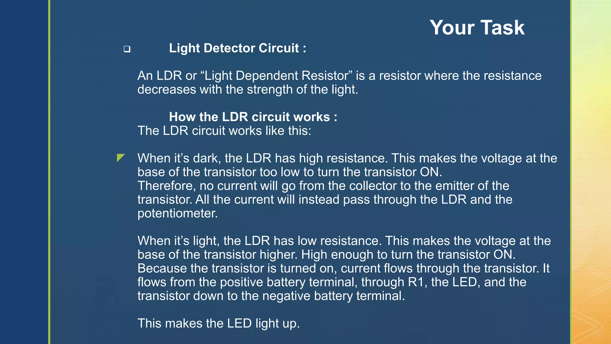 z
 Light Detector Circuit :
An LDR or “Light Dependent Resistor” is a resistor where the resistance
decreases with the strength of the light.
How the LDR circuit works :
The LDR circuit works like this:
When it’s dark, the LDR has high resistance. This makes the voltage at the
base of the transistor too low to turn the transistor ON.
Therefore, no current will go from the collector to the emitter of the
transistor. All the current will instead pass through the LDR and the
potentiometer.
When it’s light, the LDR has low resistance. This makes the voltage at the
base of the transistor higher. High enough to turn the transistor ON.
Because the transistor is turned on, current flows through the transistor. It
flows from the positive battery terminal, through R1, the LED, and the
transistor down to the negative battery terminal.
This makes the LED light up.
Your Task
 