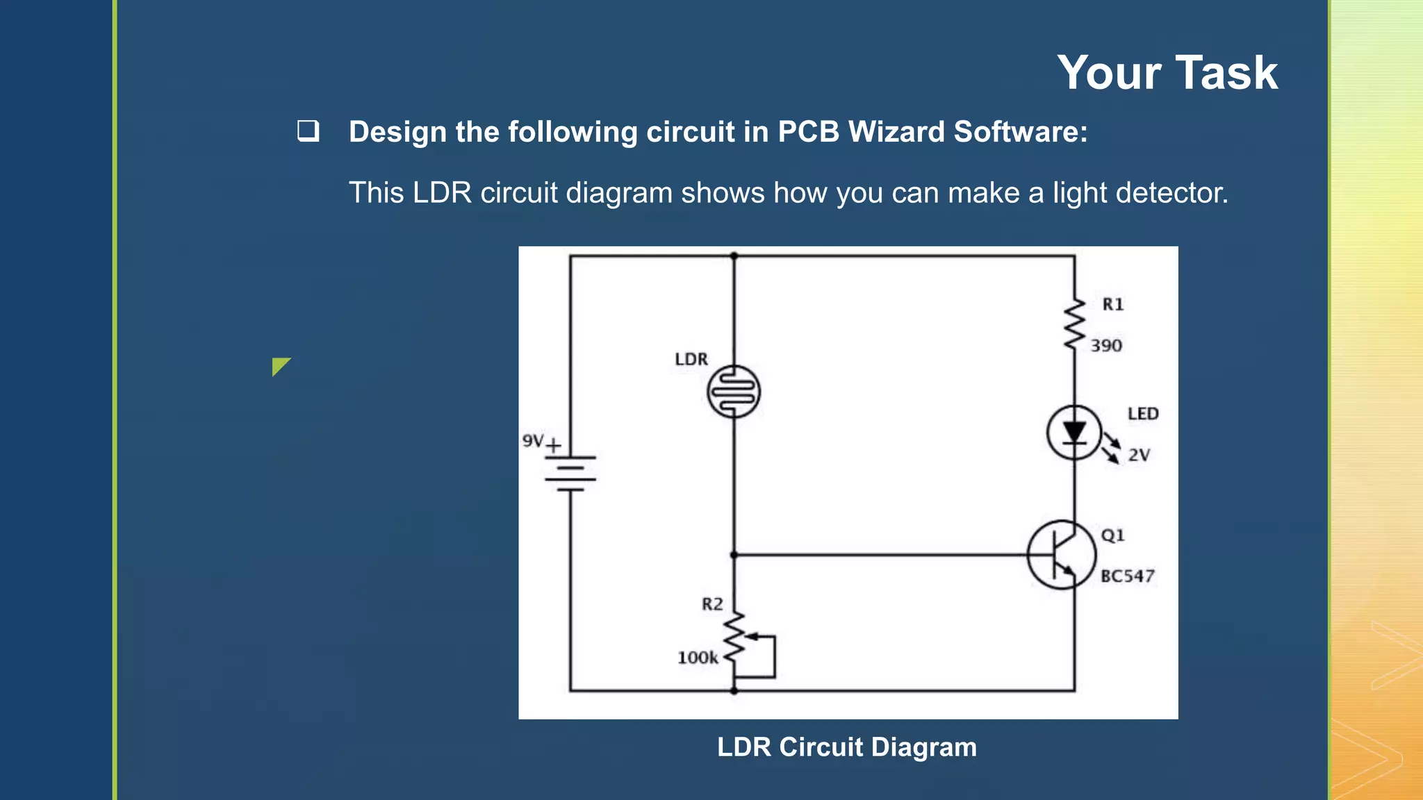z
 Design the following circuit in PCB Wizard Software:
This LDR circuit diagram shows how you can make a light detector.
Your Task
LDR Circuit Diagram
 