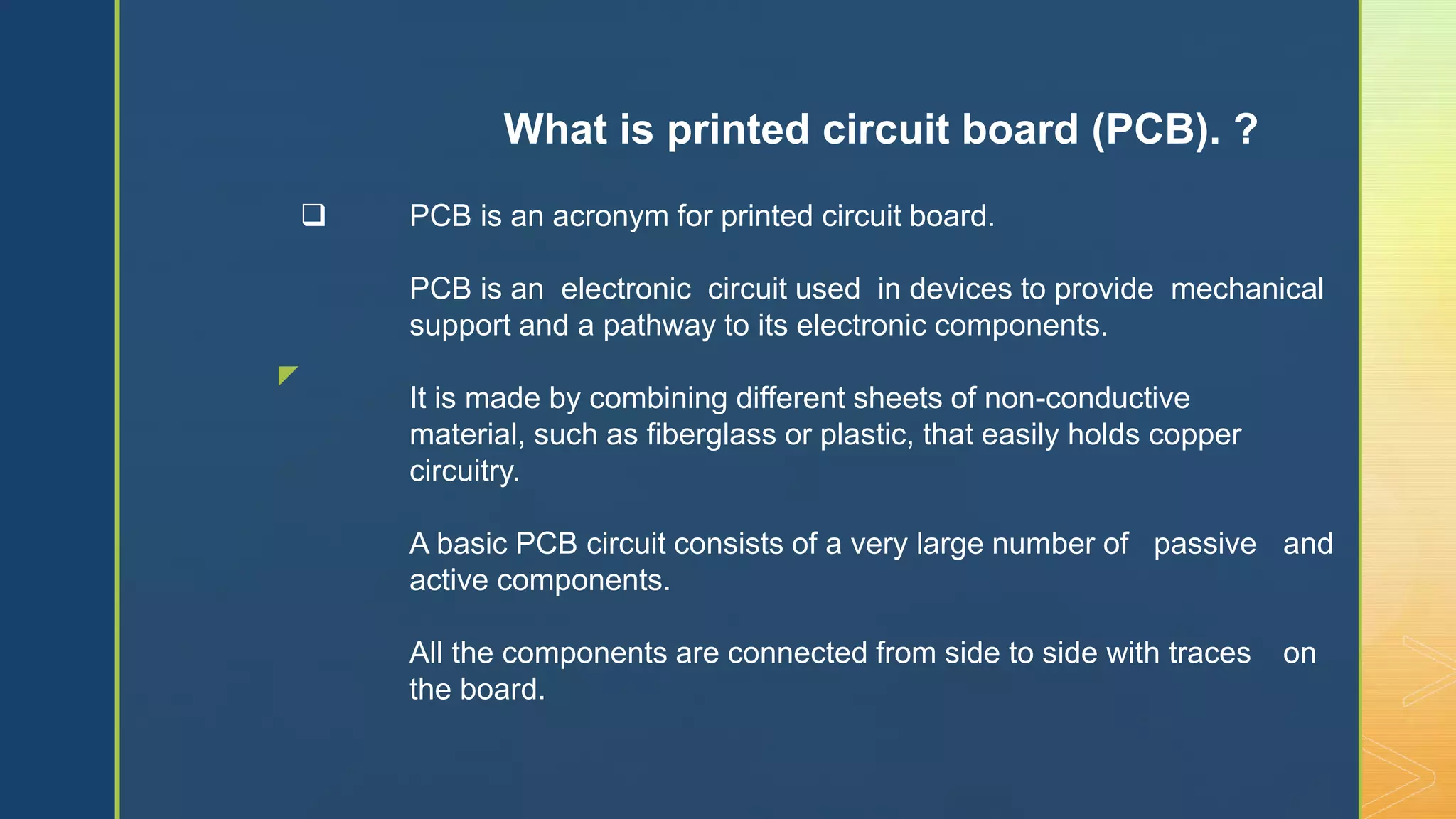 z
 PCB is an acronym for printed circuit board.
PCB is an electronic circuit used in devices to provide mechanical
support and a pathway to its electronic components.
It is made by combining different sheets of non-conductive
material, such as fiberglass or plastic, that easily holds copper
circuitry.
A basic PCB circuit consists of a very large number of passive and
active components.
All the components are connected from side to side with traces on
the board.
What is printed circuit board (PCB). ?
 