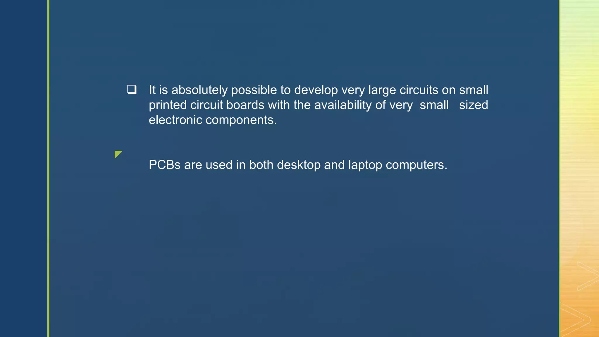 z
 It is absolutely possible to develop very large circuits on small
printed circuit boards with the availability of very small sized
electronic components.
PCBs are used in both desktop and laptop computers.
 
