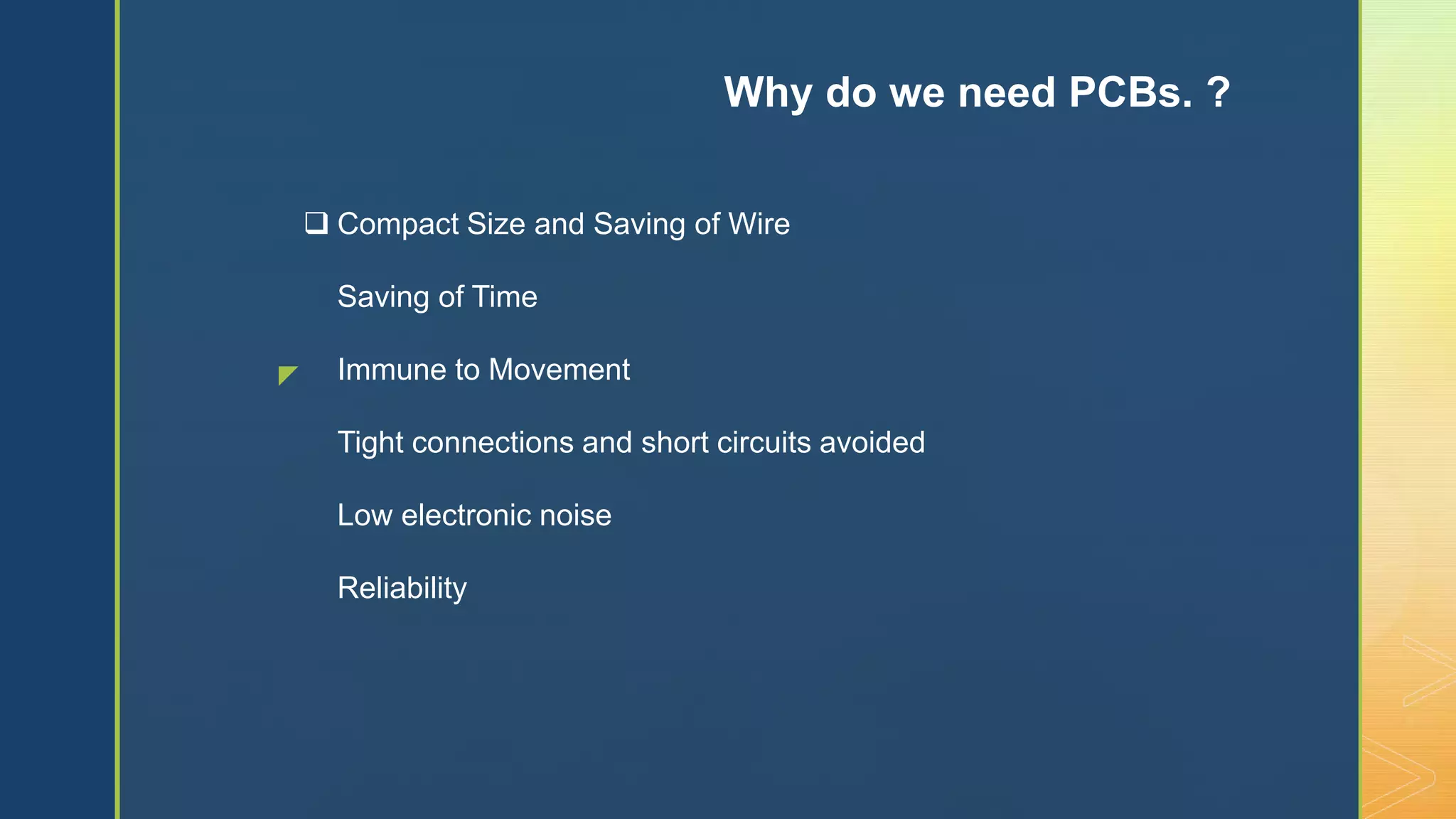 z
 Compact Size and Saving of Wire
Saving of Time
Immune to Movement
Tight connections and short circuits avoided
Low electronic noise
Reliability
Why do we need PCBs. ?
 