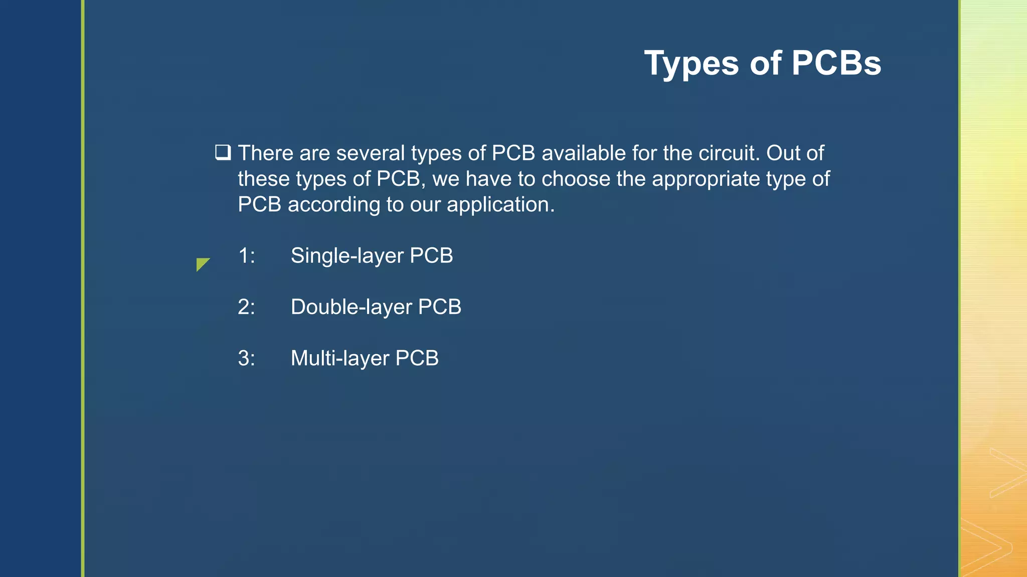 z
 There are several types of PCB available for the circuit. Out of
these types of PCB, we have to choose the appropriate type of
PCB according to our application.
1: Single-layer PCB
2: Double-layer PCB
3: Multi-layer PCB
Types of PCBs
 
