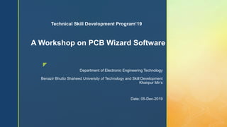 z
Department of Electronic Engineering Technology
Benazir Bhutto Shaheed University of Technology and Skill Development
Khairpur Mir’s
Date: 05-Dec-2019
A Workshop on PCB Wizard Software
Technical Skill Development Program’19
 