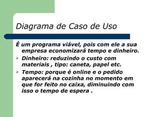 Diagrama de Caso de Uso

É um programa viável, pois com ele a sua
  empresa economizará tempo e dinheiro.
 Dinheiro: reduzindo o custo com
  materiais , tipo: caneta, papel etc.
 Tempo: porque é online e o pedido
  aparecerá na cozinha no momento em
  que for feito no caixa, diminuindo com
  isso o tempo de espera .
 