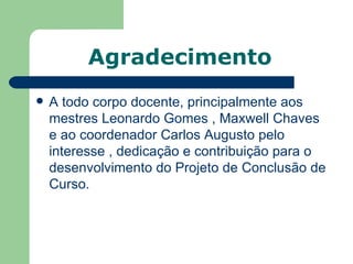 Agradecimento
   A todo corpo docente, principalmente aos
    mestres Leonardo Gomes , Maxwell Chaves
    e ao coordenador Carlos Augusto pelo
    interesse , dedicação e contribuição para o
    desenvolvimento do Projeto de Conclusão de
    Curso.
 