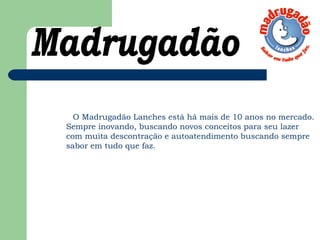 O Madrugadão Lanches está há mais de 10 anos no mercado.
Sempre inovando, buscando novos conceitos para seu lazer
com muita descontração e autoatendimento buscando sempre
sabor em tudo que faz. 
 
