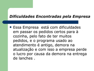 Dificuldades Encontradas pela Empresa

   Essa Empresa está com dificuldades
    em passar os pedidos certos para à
    cozinha, pelo fato de ter muitos
    pedidos, e o programa usado ao
    atendimento é antigo, demora na
    atualização e com isso a empresa perde
    o lucro por causa da demora na entrega
    de lanches .
 