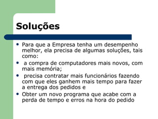 Soluções
   Para que a Empresa tenha um desempenho
    melhor, ela precisa de algumas soluções, tais
    como:
    a compra de computadores mais novos, com
    mais memória;
    precisa contratar mais funcionários fazendo
    com que eles ganhem mais tempo para fazer
    a entrega dos pedidos e
   Obter um novo programa que acabe com a
    perda de tempo e erros na hora do pedido
 