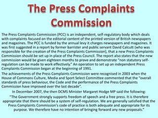 The Press Complaints Commission (PCC) is an independent, self-regulatory body which deals
with complaints focused on the editorial content of the printed version of British newspapers
and magazines. The PCC is funded by the annual levy it charges newspapers and magazines. It
was first suggested in a report by former barrister and public servant David Calcutt (who was
responsible for the creation of the Press Complaints Commission), that a new Press Complaints
Commission should be set up in place of the Press Council. The report also states that the new
commission would be given eighteen months to prove and demonstrate “non statutory self-
regulation can be made to work effectively.” An operation to set up an independent Press
Complaints Commission began at the beginning of 1991.
The achievements of the Press Complaints Commission were recognised in 2003 when the
House of Commons Culture, Media and Sport Select Committee commented that the “overall
standards of press behaviour, the Code and the performance of the Press Complaints
Commission have improved over the last decade”.
In December 2007, the then DCMS Minister Margaret Hodge MP said the following:
“The Government strongly supports freedom of speech and a free press. It is therefore
appropriate that there should be a system of self-regulation. We are generally satisfied that the
Press Complaints Commission's code of practice is both adequate and appropriate for its
purpose. We therefore have no intention of bringing forward any new proposals.”
 