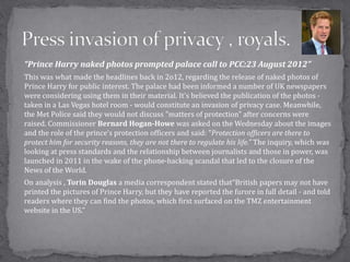 “Prince Harry naked photos prompted palace call to PCC:23 August 2012”
This was what made the headlines back in 2o12, regarding the release of naked photos of
Prince Harry for public interest. The palace had been informed a number of UK newspapers
were considering using them in their material. It’s believed the publication of the photos -
taken in a Las Vegas hotel room - would constitute an invasion of privacy case. Meanwhile,
the Met Police said they would not discuss "matters of protection" after concerns were
raised. Commissioner Bernard Hogan-Howe was asked on the Wednesday about the images
and the role of the prince's protection officers and said: "Protection officers are there to
protect him for security reasons, they are not there to regulate his life.” The inquiry, which was
looking at press standards and the relationship between journalists and those in power, was
launched in 2011 in the wake of the phone-hacking scandal that led to the closure of the
News of the World.
On analysis , Torin Douglas a media correspondent stated that“British papers may not have
printed the pictures of Prince Harry, but they have reported the furore in full detail - and told
readers where they can find the photos, which first surfaced on the TMZ entertainment
website in the US.”
 