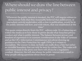 "Whenever the public interest is invoked, the PCC will require editors to
demonstrate fully that they reasonably believed that publication, or
journalistic activity undertaken with a view to publication, would be in
the public interest and how, and with whom, that was established at the
time.“
This quote comes directly from the PCC , editors code. It’s a balancing act
within the media as to how those in power decide what breaches privacy
conduct and what is public interest. The balance between privacy and
freedom of expression is in constant consideration in the wake of Leveson
and as the UK's Information Commissioner sets about drawing up
guidance on the Data Protection Act 1998 (DPA) as it relates to
journalism. The answer is clear, no body can really draw a line but rather
an invisible boundary that can only be seen by a select few. The codes will
continue to exist in the press and there will always be a regulatory
conduct. However, the will also always be public interest and a need to
keep people asking questions about those in power.
 