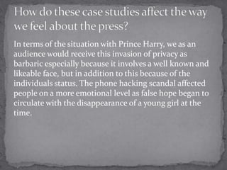 In terms of the situation with Prince Harry, we as an
audience would receive this invasion of privacy as
barbaric especially because it involves a well known and
likeable face, but in addition to this because of the
individuals status. The phone hacking scandal affected
people on a more emotional level as false hope began to
circulate with the disappearance of a young girl at the
time.
 