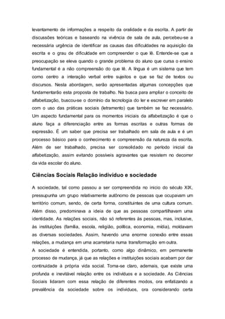 levantamento de informações a respeito da oralidade e da escrita. A partir de
discussões teóricas e baseando na vivência de sala de aula, percebeu-se a
necessária urgência de identificar as causas das dificuldades na aquisição da
escrita e o grau de dificuldade em compreender o que lê. Entende-se que a
preocupação se eleva quando o grande problema do aluno que cursa o ensino
fundamental é a não compreensão do que lê. A língua é um sistema que tem
como centro a interação verbal entre sujeitos e que se faz de textos ou
discursos. Nesta abordagem, serão apresentadas algumas concepções que
fundamentarão esta proposta de trabalho. Na busca para ampliar o conceito de
alfabetização, buscou-se o domínio da tecnologia do ler e escrever em paralelo
com o uso das práticas sociais (letramento) que também se faz necessário.
Um aspecto fundamental para os momentos iniciais da alfabetização é que o
aluno faça a diferenciação entre as formas escritas e outras formas de
expressão. É um saber que precisa ser trabalhado em sala de aula e é um
processo básico para o conhecimento e compreensão da natureza da escrita.
Além de ser trabalhado, precisa ser consolidado no período inicial da
alfabetização, assim evitando possíveis agravantes que resistem no decorrer
da vida escolar do aluno.
Ciências Sociais Relação indivíduo e sociedade
A sociedade, tal como passou a ser compreendida no inicio do século XIX,
pressupunha um grupo relativamente autônomo de pessoas que ocupavam um
território comum, sendo, de certa forma, constituintes de uma cultura comum.
Além disso, predominava a ideia de que as pessoas compartilhavam uma
identidade. As relações sociais, não só referentes às pessoas, mas, inclusive,
às instituições (família, escola, religião, política, economia, mídia), moldavam
as diversas sociedades. Assim, havendo uma enorme conexão entre essas
relações, a mudança em uma acarretaria numa transformação em outra.
A sociedade é entendida, portanto, como algo dinâmico, em permanente
processo de mudança, já que as relações e instituições sociais acabam por dar
continuidade à própria vida social. Torna-se claro, ademais, que existe uma
profunda e inevitável relação entre os indivíduos e a sociedade. As Ciências
Sociais lidaram com essa relação de diferentes modos, ora enfatizando a
prevalência da sociedade sobre os individuos, ora considerando certa
 