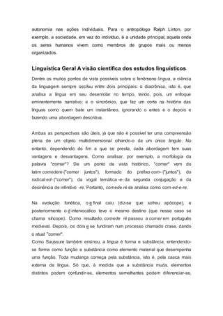 autonomia nas ações individuais. Para o antropólogo Ralph Linton, por
exemplo, a sociedade, em vez do indivíduo, é a unidade principal, aquela onde
os seres humanos vivem como membros de grupos mais ou menos
organizados.
Linguística Geral A visão científica dos estudos linguísticos
Dentre os muitos pontos de vista possíveis sobre o fenômeno língua, a ciência
da linguagem sempre oscilou entre dois principais: o diacrônico, isto é, que
analisa a língua em seu desenrolar no tempo, tendo, pois, um enfoque
eminentemente narrativo; e o sincrônico, que faz um corte na história das
línguas como quem bate um instantâneo, ignorando o antes e o depois e
fazendo uma abordagem descritiva.
Ambas as perspectivas são úteis, já que não é possível ter uma compreensão
plena de um objeto multidimensional olhando-o de um único ângulo. No
entanto, dependendo do fim a que se presta, cada abordagem tem suas
vantagens e desvantagens. Como analisar, por exemplo, a morfologia da
palavra "comer"? De um ponto de vista histórico, "comer" vem do
latim comedere ("comer juntos"), formado do prefixo com- ("juntos"), do
radical ed- ("comer"), da vogal temática -e- da segunda conjugação e da
desinência de infinitivo -re. Portanto, comede ré se analisa como com-ed-e-re.
Na evolução fonética, o e final caiu (diz-se que sofreu apócope), e
posteriormente o d intervocálico teve o mesmo destino (que nesse caso se
chama síncope). Como resultado, comede ré passou a comer em português
medieval. Depois, os dois e se fundiram num processo chamado crase, dando
o atual "comer".
Como Saussure também ensinou, a língua é forma e substância, entendendo-
se forma como função e substância como elemento material que desempenha
uma função. Toda mudança começa pela substância, isto é, pela casca mais
externa da língua. Só que, à medida que a substância muda, elementos
distintos podem confundir-se, elementos semelhantes podem diferenciar-se,
 