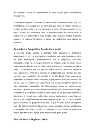 um elemento crucial ao desempenho de uma função pode simplesmente
desaparecer.
Como numa empresa, a mudança de membros de uma equipe pode forçar uma
reestruturação dos cargos. Se os elementos que exercem funções mudam, as
funções também podem se ver obrigadas a mudar. O que aconteceu com o
verbo "comer" foi exatamente isso: o desaparecimento do radical ed- fez o
prefixo com- ser promovido a essa função. Uma mutação fonética repercutiu
primeiro no sistema fonológico, a seguir no morfológico para chegar ao
semântico.
Semântica e Pragmática Semântica e estilo
O presente ensaio analisa a distinção entre semântica e pragmática
considerando o tipo de argumentos e entidades que cada disciplina mobiliza
em suas explicações. Argumentaremos que a pragmática, em suas
teorizações, lança mão de algum conceito de “aposta”, seja ao apelar para a
cooperação do falante, seja ao utilizar explicações como “a intenção do falante
é/era...”; a semântica, por sua vez, não utiliza nenhuma noção de “aposta” e
suas explicações envolvem o conceito de proposição, que remete, mas não
coincide, com condições de verdade e sentido literal. Essa maneira de
apresentar a distinção entre semântica e pragmática pode ser chamada de
interna, pois se sustenta nos argumentos que os pesquisadores utilizam em
suas pesquisas, encaixadas, por eles mesmos, numa ou noutra dessas
disciplinas. Autores que tratam dessa mesma distinção caracterizando o que a
semântica e a pragmática devem estudar situam-se em posições externas às
disciplinas, e normativizam sobre elas, porque estabelecem o que deve ser
uma e outra. Apropriando-nos de uma idéia de Michel Lahud (1977), diremos
que os mistérios da pragmática (ou seja, o que ela toma como pressuposto,
mas não define) remetem à filosofia da mente e da ação; diremos também que
a semântica tem como mistério o conceito de proposição, provavelmente
tratado pela filosofia da lógica. Seus mistérios são, pois, outros.
Teoria Literária O gênero lírico
 