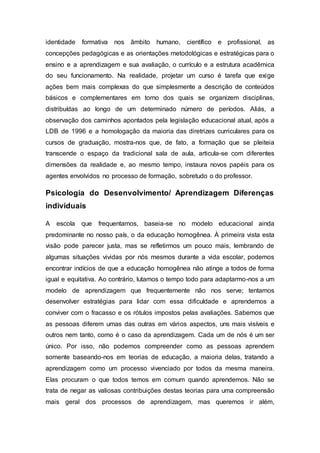identidade formativa nos âmbito humano, científico e profissional, as
concepções pedagógicas e as orientações metodológicas e estratégicas para o
ensino e a aprendizagem e sua avaliação, o currículo e a estrutura acadêmica
do seu funcionamento. Na realidade, projetar um curso é tarefa que exige
ações bem mais complexas do que simplesmente a descrição de conteúdos
básicos e complementares em torno dos quais se organizem disciplinas,
distribuídas ao longo de um determinado número de períodos. Aliás, a
observação dos caminhos apontados pela legislação educacional atual, após a
LDB de 1996 e a homologação da maioria das diretrizes curriculares para os
cursos de graduação, mostra-nos que, de fato, a formação que se pleiteia
transcende o espaço da tradicional sala de aula, articula-se com diferentes
dimensões da realidade e, ao mesmo tempo, instaura novos papéis para os
agentes envolvidos no processo de formação, sobretudo o do professor.
Psicologia do Desenvolvimento/ Aprendizagem Diferenças
individuais
A escola que frequentamos, baseia-se no modelo educacional ainda
predominante no nosso país, o da educação homogênea. À primeira vista esta
visão pode parecer justa, mas se refletirmos um pouco mais, lembrando de
algumas situações vividas por nós mesmos durante a vida escolar, podemos
encontrar indícios de que a educação homogênea não atinge a todos de forma
igual e equitativa. Ao contrário, lutamos o tempo todo para adaptarmo-nos a um
modelo de aprendizagem que frequentemente não nos serve; tentamos
desenvolver estratégias para lidar com essa dificuldade e aprendemos a
conviver com o fracasso e os rótulos impostos pelas avaliações. Sabemos que
as pessoas diferem umas das outras em vários aspectos, uns mais visíveis e
outros nem tanto, como é o caso da aprendizagem. Cada um de nós é um ser
único. Por isso, não podemos compreender como as pessoas aprendem
somente baseando-nos em teorias de educação, a maioria delas, tratando a
aprendizagem como um processo vivenciado por todos da mesma maneira.
Elas procuram o que todos temos em comum quando aprendemos. Não se
trata de negar as valiosas contribuições destas teorias para uma compreensão
mais geral dos processos de aprendizagem, mas queremos ir além,
 