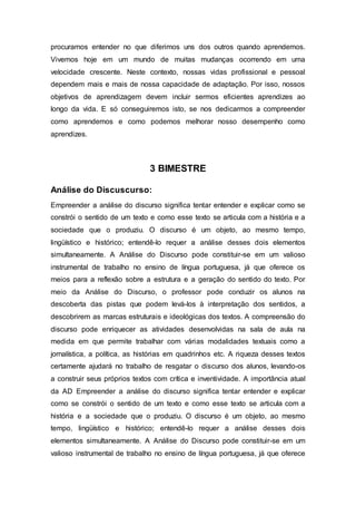 procuramos entender no que diferimos uns dos outros quando aprendemos.
Vivemos hoje em um mundo de muitas mudanças ocorrendo em uma
velocidade crescente. Neste contexto, nossas vidas profissional e pessoal
dependem mais e mais de nossa capacidade de adaptação. Por isso, nossos
objetivos de aprendizagem devem incluir sermos eficientes aprendizes ao
longo da vida. E só conseguiremos isto, se nos dedicarmos a compreender
como aprendemos e como podemos melhorar nosso desempenho como
aprendizes.
3 BIMESTRE
Análise do Discuscurso:
Empreender a análise do discurso significa tentar entender e explicar como se
constrói o sentido de um texto e como esse texto se articula com a história e a
sociedade que o produziu. O discurso é um objeto, ao mesmo tempo,
lingüístico e histórico; entendê-lo requer a análise desses dois elementos
simultaneamente. A Análise do Discurso pode constituir-se em um valioso
instrumental de trabalho no ensino de língua portuguesa, já que oferece os
meios para a reflexão sobre a estrutura e a geração do sentido do texto. Por
meio da Análise do Discurso, o professor pode conduzir os alunos na
descoberta das pistas que podem levá-los à interpretação dos sentidos, a
descobrirem as marcas estruturais e ideológicas dos textos. A compreensão do
discurso pode enriquecer as atividades desenvolvidas na sala de aula na
medida em que permite trabalhar com várias modalidades textuais como a
jornalística, a política, as histórias em quadrinhos etc. A riqueza desses textos
certamente ajudará no trabalho de resgatar o discurso dos alunos, levando-os
a construir seus próprios textos com crítica e inventividade. A importância atual
da AD Empreender a análise do discurso significa tentar entender e explicar
como se constrói o sentido de um texto e como esse texto se articula com a
história e a sociedade que o produziu. O discurso é um objeto, ao mesmo
tempo, lingüístico e histórico; entendê-lo requer a análise desses dois
elementos simultaneamente. A Análise do Discurso pode constituir-se em um
valioso instrumental de trabalho no ensino de língua portuguesa, já que oferece
 