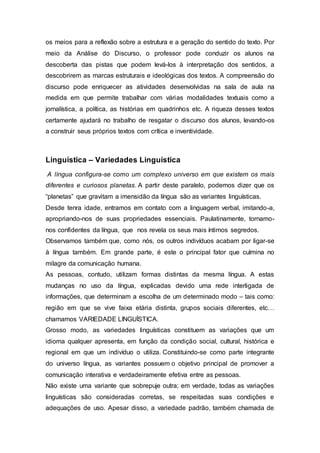 os meios para a reflexão sobre a estrutura e a geração do sentido do texto. Por
meio da Análise do Discurso, o professor pode conduzir os alunos na
descoberta das pistas que podem levá-los à interpretação dos sentidos, a
descobrirem as marcas estruturais e ideológicas dos textos. A compreensão do
discurso pode enriquecer as atividades desenvolvidas na sala de aula na
medida em que permite trabalhar com várias modalidades textuais como a
jornalística, a política, as histórias em quadrinhos etc. A riqueza desses textos
certamente ajudará no trabalho de resgatar o discurso dos alunos, levando-os
a construir seus próprios textos com crítica e inventividade.
Linguística – Variedades Linguística
A língua configura-se como um complexo universo em que existem os mais
diferentes e curiosos planetas. A partir deste paralelo, podemos dizer que os
“planetas” que gravitam a imensidão da língua são as variantes linguísticas.
Desde tenra idade, entramos em contato com a linguagem verbal, imitando-a,
apropriando-nos de suas propriedades essenciais. Paulatinamente, tornamo-
nos confidentes da língua, que nos revela os seus mais íntimos segredos.
Observamos também que, como nós, os outros indivíduos acabam por ligar-se
à língua também. Em grande parte, é este o principal fator que culmina no
milagre da comunicação humana.
As pessoas, contudo, utilizam formas distintas da mesma língua. A estas
mudanças no uso da língua, explicadas devido uma rede interligada de
informações, que determinam a escolha de um determinado modo – tais como:
região em que se vive faixa etária distinta, grupos sociais diferentes, etc…
chamamos VARIEDADE LINGUÍSTICA.
Grosso modo, as variedades linguísticas constituem as variações que um
idioma qualquer apresenta, em função da condição social, cultural, histórica e
regional em que um indivíduo o utiliza. Constituindo-se como parte integrante
do universo língua, as variantes possuem o objetivo principal de promover a
comunicação interativa e verdadeiramente efetiva entre as pessoas.
Não existe uma variante que sobrepuje outra; em verdade, todas as variações
linguísticas são consideradas corretas, se respeitadas suas condições e
adequações de uso. Apesar disso, a variedade padrão, também chamada de
 