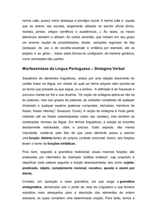 norma culta, possui maior destaque e prestígio social. A norma culta é aquela
que se ensina nas escolas, largamente utilizada na escrita oficial (livros,
revistas, jornais, artigos científicos e acadêmicos…). Às vezes, os meios
televisivos também a utilizam. As outras variantes, que incluem em seu grupo
um enorme caudal de possibilidades, desde variações regionais de fala
(sotaque), de uso e de escolha vocabular e sintática, por exemplo, até os
jargões e as gírias… todas estas formas se configuram, de maneira genérica,
como variedades não padrão.
Morfossintaxe da Língua Portuguesa – Sintagma Verbal
Sequência de elementos linguísticos, unidos por uma relação decorrente do
caráter linear da língua, em virtude do qual um termo adquire valor opondo-se
ao termo que precede ou que segue, ou a ambos. A definição é de Saussure e
procurou manter-se fiel a sua doutrina. "(A noção de sintagma aplica-se não só
às palavras, mas aos grupos de palavras, às unidades complexas de qualquer
dimensão e qualquer espécie (palavras compostas, derivadas, membros de
frases, frases inteiras)”: Saussure, Cours). A noção de sintagma é muito geral,
incluindo até as frases estereotipadas (sebo nas canelas), mas também as
construções normais da língua. Em termos linguísticos, a oração se encontra
devidamente estruturada, clara e precisa. Outro aspecto, não menos
importante, revela-se pelo fato de que cada elemento passa a exercer
uma função distinta dentro do próprio contexto oracional. Assim, tais funções
levam o nome de funções sintáticas.
Pois bem, segundo a gramática tradicional, essas mesmas funções são
analisadas por intermédio da chamada “análise sintática”, cujo propósito é
classificar cada palavra segundo a função desempenhada, tais como: sujeito,
predicado, objeto, complemento nominal, vocativo, aposto e assim por
diante.
Contudo, em oposição a essa gramática, eis que surge a gramática
sintagmática, demarcada sob o ponto de vista da Linguística e que fornece
subsídios mais adequados para a descrição dos elementos de ordem
estrutural, os quais compõem uma determinada oração. Para tanto, temos a
 