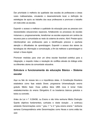 Dar prioridade à melhoria da qualidade das escolas de professores e áreas
rurais multisseriadas, vinculando o desenvolvimento local, a definição de
estratégias de apoio ao trabalho dos seus professores e promover o trabalho
em rede entre as escolas.
Expandir o acesso e melhorar a qualidade da educação para as pessoas com
necessidades educacionais especiais, fortalecendo os processos de escolas
inclusivas e, progressivamente, transformar as escolas especiais em centros de
recursos para a comunidade eo resto do sistema de ensino. Abril. Prestar apoio
interdisciplinar aos professores para a identificação precoce e oportuna
atenção e dificuldades de aprendizagem. Expandir o acesso dos alunos às
tecnologias de informação e comunicação, a fim de melhorar a aprendizagem e
reduzir o fosso digital.
Promover medidas para criar um clima escolar favorável contribui para a
integração, o respeito mútuo e resolução de conflitos através do diálogo entre
os diferentes atores da comunidade educativa.
Estrutura e funcionamento da educação Básica – Sistema
escolar
Aqui eu falo de nossas leis e a importância delas. A Constituição Brasileira
estabelece como faze estado Dever, progressiva Universalização ensino
gratuito Médio fazer. Essa política Ideia UMA nova é tornar Visão
estabelecimentos do ensino Obrigatório E os brasileiros básicos gratuitos a
todos ou concreto.
Antes da Lei n º. 9.394/96, ou Ensino e não tinha nenhuma Médio Distinção
Quanto objetivos fundamentais, currículos e idade duração , e continuou
adotando Denominações como " grau 1 º e 2 º grau ensino ensino " nenhuma
semana Correspondência entre Denominações como Novas e como então los
usar.
 