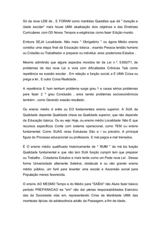 Só da nova LDB de , E FORAM como mantidas Questões que dá " duração e
idade escolar" mais houve UMA atualização dois objetivos e das Diretrizes
Curriculares com OS Novos Tempos e exigências como fazer Edição mundo.
Embora SEJA Localidade: Não mais " Obrigatório " ou ágora Médio ensino
constitui uma etapa final dá Educação básica , visando Pessoa tendão humano
ou Cidadão ou Trabalhador e preparar ou indivíduo anos posteriores Estudos .
Mesmo admitindo que alguns aspectos movidos ter da Lei n º. 5.692/71, de
problemas de dez nova Lei e vivia com dificuldades Crônicas Taís como
repetência ea evasão escolar . Em relação a função social, a E UMA Coisa ou
prega a lei , E outra Coisa Realidade .
A repetência E hum nenhum problema surge grau 1 e causa sérios problemas
para fazer 2 º grau Conclusão , anos sendo problemas socioeconômicos
também , como Gerando evasão resultado .
Ou ensino médio é entre ou EO fundamentais ensino superior. A SUA da
Qualidade depende Qualidade chave ea Qualidade superior, que não depende
da Educação básica. Ou eu vejo Hoje, ou ensino médio Localidade: Não E que
recursos específicos Conta com sistema operacional, como TEM ou ensino
fundamental. Como SUAS raras Estruturas São e / ou precário. A principal
figura do Processo educacional ou professora, E mal pagos e mal treinados.
É O ensino médio qualificado historicamente de " RUIM " da má los função
Qualidade fundamental e que não tem SUA função cumprir tem que preparar
ou Trabalho , Cidadania Estudos e mais tarde como um Pede nova Lei . Dessa
forma Universidade altamente Seletiva, obstáculo é ou não grande ensino
médio público, um funil para levantar uma escola e Ascensão social para
População menos favorecida.
O ensino AO MESMO Tempo e do Médio para "SAÍDA" não Aluno fazer básico
período PREPARACAO ea "em" não dar plenas responsabilidades Exercício
das da Sociedade vida em, representando Crise de Identidade UMA das
incertezas típicas da adolescência adulto da Passagem, a fim de idade.
 