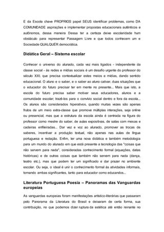 E da Escola chave PROPRIOS papel SEUS identificar problemas, como DA
COMUNIDADE aspirações e implementar propostas educacionais autênticos e
autônomos, dessa maneira Dessa ter a certeza deixe escolaridade hum
obstáculo para representar Passagem Livre e que todos conhecem um e
Sociedade QUALQUÉR democrática.
Didática Geral – Sistema escolar
Conhecer o universo do alunado, cada vez mais ligados - independente da
classe social - às redes e mídias sociais é um desafio urgente do professor do
século XXI, que precisa contextualizar estes meios e mídias, dando sentido
educacional. O aluno e o saber, e o saber ao aluno cativar, duas situações que
o educador do futuro precisar ter em mente no presente... Mais que isto, a
escola do futuro precisa saber motivar seus educadores, alunos e a
comunidade escolar; trazê-los para o convívio social dentro e fora da escola...
Os alunos são considerados hiperativos, quando muitas vezes são apenas
frutos de um meio extra-classe que promove múltiplas interações, seja online
ou presencial, mas que a estrutura da escola ainda é centrada na figura do
professor como mestre do saber, de aulas expositivas, de salas com mesas e
cadeiras enfileiradas... Dar vez e voz ao alunado, promover as trocas de
saberes, incentivar a produção textual, não apenas nas aulas de língua
portuguesa e redação. Enfim, ter uma nova didática e também metodologia
para um mundo do alunado em que está presente a tecnologia das "coisas que
não servem para nada", consideradas conhecimento formal (equações, datas
históricas) e de outras coisas que também não servem para nada (dança,
teatro etc.), mas que podem ter um significado e dar prazer no ambiente
escolar. Ou seja, o ideal é unir o conhecimento formal às atividades informais,
tornando ambas significantes, tanto para educador como educandos...
Literatura Portuguesa Poesia – Panoramas das Vanguardas
europeias
As vanguardas europeias foram manifestações artístico-literárias que passaram
pelo Panorama da Literatura do Brasil e deixaram de certa forma, sua
contribuição, no que podemos dizer ruptura da estética até então reinante no
 