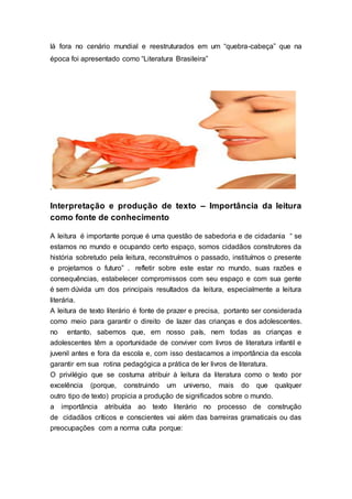 lá fora no cenário mundial e reestruturados em um “quebra-cabeça” que na
época foi apresentado como “Literatura Brasileira”
.
Interpretação e produção de texto – Importância da leitura
como fonte de conhecimento
A leitura é importante porque é uma questão de sabedoria e de cidadania “ se
estamos no mundo e ocupando certo espaço, somos cidadãos construtores da
história sobretudo pela leitura, reconstruímos o passado, instituímos o presente
e projetamos o futuro” . refletir sobre este estar no mundo, suas razões e
consequências, estabelecer compromissos com seu espaço e com sua gente
é sem dúvida um dos principais resultados da leitura, especialmente a leitura
literária.
A leitura de texto literário é fonte de prazer e precisa, portanto ser considerada
como meio para garantir o direito de lazer das crianças e dos adolescentes.
no entanto, sabemos que, em nosso país, nem todas as crianças e
adolescentes têm a oportunidade de conviver com livros de literatura infantil e
juvenil antes e fora da escola e, com isso destacamos a importância da escola
garantir em sua rotina pedagógica a prática de ler livros de literatura.
O privilégio que se costuma atribuir à leitura da literatura como o texto por
excelência (porque, construindo um universo, mais do que qualquer
outro tipo de texto) propicia a produção de significados sobre o mundo.
a importância atribuída ao texto literário no processo de construção
de cidadãos críticos e conscientes vai além das barreiras gramaticais ou das
preocupações com a norma culta porque:
 