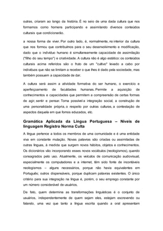 outras, criaram ao longo da história. É no seio de uma dada cultura que nos
formamos como homens participando e assimilando diversos conteúdos
culturais que condicionarão.
a nossa forma de viver. Por outro lado, é, normalmente, no interior da cultura
que nos formou que contribuímos para o seu desenvolvimento e modificação,
dado que o indivíduo humano é simultaneamente capacidade de assimilação
("filho do seu tempo") e criatividade. A cultura não é algo estático: os conteúdos
culturais acima referidos são o fruto de um "cultivo" levado a cabo por
indivíduos que não se limitam a receber o que lhes é dado pela sociedade, mas
também possuem a capacidade de dar.
A cultura será assim a atividade formativa do ser humano, o exercício e
aperfeiçoamento de faculdades humanas. Permite a aquisição de
conhecimentos e capacidades que permitem a compreensão de certas formas
de agir, sentir e pensar. Torna possível a integração social, a construção de
uma personalidade própria, o respeito por outras culturas, a contestação de
aspectos daquela em que fomos educados, etc.
Gramática Aplicada da Língua Portuguesa – Níveis de
linguagem Registro Norma Culta
A língua pertence a todos os membros de uma comunidade e é uma entidade
viva em constante mutação. Novas palavras são criadas ou assimiladas de
outras línguas, à medida que surgem novos hábitos, objetos e conhecimentos.
Os dicionários vão incorporando esses novos vocábulos (neologismos), quando
consagrados pelo uso. Atualmente, os veículos de comunicação audiovisual,
especialmente os computadores e a internet, têm sido fonte de incontáveis
neologismos – alguns necessários, porque não havia equivalentes em
Português; outros dispensáveis, porque duplicam palavras existentes. O único
critério para sua integração na língua é, porém, o seu emprego constante por
um número considerável de usuários.
De fato, quem determina as transformações linguísticas é o conjunto de
usuários, independentemente de quem sejam eles, estejam escrevendo ou
falando, uma vez que tanto a língua escrita quando a oral apresentam
 