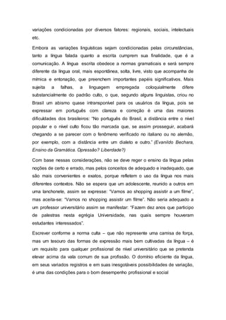 variações condicionadas por diversos fatores: regionais, sociais, intelectuais
etc.
Embora as variações linguísticas sejam condicionadas pelas circunstâncias,
tanto a língua falada quanto a escrita cumprem sua finalidade, que é a
comunicação. A língua escrita obedece a normas gramaticais e será sempre
diferente da língua oral, mais espontânea, solta, livre, visto que acompanha de
mímica e entonação, que preenchem importantes papéis significativos. Mais
sujeita a falhas, a linguagem empregada coloquialmente difere
substancialmente do padrão culto, o que, segundo alguns linguistas, criou no
Brasil um abismo quase intransponível para os usuários da língua, pois se
expressar em português com clareza e correção é uma das maiores
dificuldades dos brasileiros: “No português do Brasil, a distância entre o nível
popular e o nível culto ficou tão marcada que, se assim prosseguir, acabará
chegando a se parecer com o fenômeno verificado no italiano ou no alemão,
por exemplo, com a distância entre um dialeto e outro.” (Evanildo Bechara,
Ensino da Gramática. Opressão? Liberdade?)
Com base nessas considerações, não se deve reger o ensino da língua pelas
noções de certo e errado, mas pelos conceitos de adequado e inadequado, que
são mais convenientes e exatos, porque refletem o uso da língua nos mais
diferentes contextos. Não se espera que um adolescente, reunido a outros em
uma lanchonete, assim se expresse: “Vamos ao shopping assistir a um filme”,
mas aceita-se: “Vamos no shopping assistir um filme”. Não seria adequado a
um professor universitário assim se manifestar: “Fazem dez anos que participo
de palestras nesta egrégia Universidade, nas quais sempre houveram
estudantes interessados”.
Escrever conforme a norma culta – que não represente uma camisa de força,
mas um tesouro das formas de expressão mais bem cultivadas da língua – é
um requisito para qualquer profissional de nível universitário que se pretenda
elevar acima da vala comum de sua profissão. O domínio eficiente da língua,
em seus variados registros e em suas inesgotáveis possibilidades de variação,
é uma das condições para o bom desempenho profissional e social
 