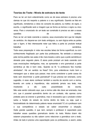 Teorias do Texto - Níveis de estrutura do texto
Para se ter um bom entendimento como se dá essa estrutura é preciso uma
clareza no que diz respeito a palavra e o seu significado. Quando se fala em
significado, remetemos a ideia do conceito da palavra, ou melhor, do signo, o
escrito, o significante será a imagem que se forma ao lermos o signo ou vice-
versa. Para o enunciado de um texto ser construído é preciso se ater a essas
questões de sentido.
Para se ter um texto coerente e coesivo, seus enunciados tem que ter relação
de sentidos. Ao deparar-se com texto ambíguos, ou sem lógica entre as partes
que o ligam, é fato interessante notar que faltou a parte do produtor textual
trabalhar a semântica.
Toda essa preparação é vista nas escolas talvez de forma superficial, ou com
conhecimento fragilizado por parte dos professores. Na verdade a cobrança
pela norma padrão nas aulas é tão mais levada a sério que a parte semântica é
deixada para segundo plano. O aluno pode produzir um texto coerente com
suas enunciações interligadas, mas, se apresentar o erro gramatical, a parte
semântica já não é bem vista.. Quando se lê: "a professora faiz muintas
atividades". Há um sentido na frase? Sim, pois entende-se muito bem a
mensagem que a aluna quis passar, mas como considerar a parte coesa do
texto sem discriminar a parte gramatical? O que precisa ser ensinado, como
sugestão, é esse aluno conhecer também a escrita de acordo com a norma,
levando em conta a importância, não excluindo jamais seu texto, mas
mostrando a ele outra possibilidade de escrita.
Não esta sendo colocado aqui, que a norma culta não deve ser ensinada, mas
sim, que é possível aprendê-la dentro de um contexto, não apenas como
pretexto para se ensinar a gramática, mas é necessária que o produtor e leitor
saiba a função do estudo da norma dentro do texto, ou seja, qual a
funcionalidade de determinada palavra nesse enunciado? E aí o professor com
a sua competência e estudo vai saber encaminhar a situação.
Outra grande questão, é que nem, sempre o professor é capacitado para
trabalhar essas questões gramaticais dentro do texto. Muitos dizem não
estarem preparados ou não sabem como relacionar a gramática com o texto.
Antes de tudo é preciso uma capacitação para os professores, e assim, estes
 