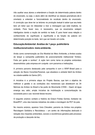 irão auxiliar seus alunos a entenderem a função de determinada palavra dentro
do enunciado, ou seja, o aluno além de identificar as classes gramaticais ele é
orientado a entender a funcionalidade do vocábulo dentro do enunciado.
A convicção que deve ter os leitores na produção textual é saber que seu texto
terá um leitor que irá interpretar e tirar a mensagem que está implícita, no
contexto. Para haver isso, é necessário, que os enunciados estejam
interligados dando a noção de sentido no texto. E para haver essa relação o
conhecimento do significado e significante e da função da palavra em
determinada posição no texto, tem que ser levado em conta.
EducaçãoAmbiental Análise de 1 peça publicitária
institucionalsobre meio ambiente.
Ainda como comemoração ao Dia Mundial do Meio Ambiente, a Ambev acaba
de lançar a campanha publicitária de posicionamento institucional “Ambev.
Feita por gente e sonhos”. A ação tem como tema os projetos ambientais
desenvolvidos pela empresa em conjunto com parceiros e instituições.
A primeira parceria destacada pela campanha é com o WWF-Brasil para a
adoção da Bacia Corumbá-Paranoá, que abastece a unidade fabril da Ambev
na cidade-satélite do Gama (DF).
A iniciativa é a primeira etapa do Projeto Bacias, que tem o objetivo de
melhorar a gestão e as condições dos mananciais que abastecem as 34
fábricas da Ambev no Brasil e faz parte do Movimento CYAN – Quem vê água
enxerga seu valor, ampla iniciativa de mobilização e conscientização da
sociedade para o uso racional desse recurso.
O segundo anúncio contará a história de Edson Freitas Gomes, fundador da
BrasilPET, uma das maiores indústrias de coleta e reciclagem de PET do país.
No mesmo anúncio, aparece Vera Chevalier, parceira da Ambev nos projetos
Reciclagem Solidária e Recicloteca – um centro de informações dedicado à
redução dos impactos ambientais, sociais e econômicos gerados pelo processo
de produção e descarte de lixo.
 