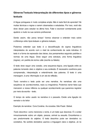 Gêneros Textuais Interpretação de diferentes tipos e gêneros
textuais
A língua portuguesa é muito complexa ampla. Não é nada fácil de aprender! Há
muitas técnicas e regras a serem observadas e estudadas. Por isso, você não
deve deixar para estudar na última hora. Falar e escrever corretamente pode
ajudá-lo e muito na sua carreira profissional.
Sendo assim, não perca tempo! Vamos observar e entender mais sobre
a diferença entre tipos textuais e gêneros textuais.
Podemos entender que texto é a decodificação de signos linguísticos
interpretados de acordo com o nível de conhecimento de cada indivíduo. O
texto é a forma de expressão das ideias, dos pensamentos seguindo padrões e
normas de uma língua. Deve seguir uma estrutura, uma forma linguística
(regras), um padrão de norma culta (escrita ou falada).
O texto deve seguir uma coesão, uma sequencia lógica, uma ligação entre as
palavras tornando claro e objetivo o seu conteúdo. É necessário coerência para
compreensão, interpretação e entendimento das palavras. O texto é uma
mensagem, é uma informação é um ato de reflexão.
Texto narrativo: o texto pode ser uma narrativa. As narrativas são uma
sequência de acontecimentos, reais ou imaginários. Podemos narrar fatos que
marcaram a nossa infância ou qualquer acontecimento que queremos registrar
por meio da escrita – texto.
O tempo de verbo usado na narrativa é o passado. Existe uma ligação do
narrador e do leitor
Exemplo de narrativa: Cora Coralina. As cocadas. São Paulo: Global.
Texto descritivo: como menciona o nome, é um texto que descreve. É o contar
minuciosamente sobre um objeto, pessoa, animal ou assunto. Encontramos o
uso predominante do adjetivo. O texto descritivo pode ser denotativo ou
conotativo. No sentido denotativo usamos a linguagem clara e objetiva. Já no
 