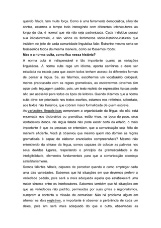 quando falada, tem muita força. Como é uma ferramenta democrática, afinal de
contas, estamos o tempo todo interagindo com diferentes interlocutores ao
longo do dia, é normal que ela não seja padronizada. Cada indivíduo possui
sua idiossincrasia, e são vários os fenômenos sócio-histórico-culturais que
incidem no jeito de cada comunidade linguística falar. Estranho mesmo seria se
falássemos todos da mesma maneira, como se fôssemos robôs.
Mas e a norma culta, como fica nessa história?
A norma culta é indispensável e tão importante quanto as variações
linguísticas. A norma culta rege um idioma, aponta caminhos e deve ser
estudada na escola para que assim todos tenham acesso às diferentes formas
de pensar a língua. Se, ao falarmos, escolhemos um vocabulário coloquial,
menos preocupado com as regras gramaticais, ao escrevermos devemos sim
optar pela linguagem padrão, pois, um texto repleto de expressões típicas pode
não ser acessível para todos os tipos de leitores. Quando dizemos que a norma
culta deve ser priorizada nos textos escritos, estamos nos referindo, sobretudo,
aos textos não literários, que cobram maior formalidade de quem escreve.
As variações linguísticas comprovam a organicidade da língua: ela não está
encerrada nos dicionários ou gramática; estão vivos, na boca do povo, seus
verdadeiros donos. Na língua falada não pode existir certo ou errado, o mais
importante é que as pessoas se entendam, que a comunicação seja feita de
maneira eficiente. Você já observou que mesmo quem não domina as regras
gramaticais é capaz de elaborar enunciados compreensíveis? Mesmo não
entendendo da sintaxe da língua, somos capazes de colocar as palavras nos
seus devidos lugares, respeitando o princípio da gramaticalidade e da
inteligibilidade, elementos fundamentais para que a comunicação aconteça
satisfatoriamente.
Somos falantes hábeis, capazes de perceber quando e como empregar cada
uma das variedades. Sabemos que há situações em que devemos preferir a
variedade padrão, pois será a mais adequada aquela que estabelecerá uma
maior sintonia entre os interlocutores. Sabemos também que há situações em
que as variedades não padrão, permeadas por suas gírias e regionalismos,
cumprem a contento a missão de comunicar. Não há problema algum em
alternar os dois registros, o importante é observar a pertinência de cada um
deles, pois um será mais adequado do que o outro, observadas as
 
