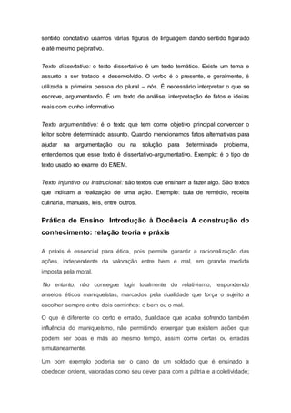 sentido conotativo usamos várias figuras de linguagem dando sentido figurado
e até mesmo pejorativo.
Texto dissertativo: o texto dissertativo é um texto temático. Existe um tema e
assunto a ser tratado e desenvolvido. O verbo é o presente, e geralmente, é
utilizada a primeira pessoa do plural – nós. É necessário interpretar o que se
escreve, argumentando. É um texto de análise, interpretação de fatos e ideias
reais com cunho informativo.
Texto argumentativo: é o texto que tem como objetivo principal convencer o
leitor sobre determinado assunto. Quando mencionamos fatos alternativas para
ajudar na argumentação ou na solução para determinado problema,
entendemos que esse texto é dissertativo-argumentativo. Exemplo: é o tipo de
texto usado no exame do ENEM.
Texto injuntivo ou Instrucional: são textos que ensinam a fazer algo. São textos
que indicam a realização de uma ação. Exemplo: bula de remédio, receita
culinária, manuais, leis, entre outros.
Prática de Ensino: Introdução à Docência A construção do
conhecimento: relação teoria e práxis
A práxis é essencial para ética, pois permite garantir a racionalização das
ações, independente da valoração entre bem e mal, em grande medida
imposta pela moral.
No entanto, não consegue fugir totalmente do relativismo, respondendo
anseios éticos maniqueístas, marcados pela dualidade que força o sujeito a
escolher sempre entre dois caminhos: o bem ou o mal.
O que é diferente do certo e errado, dualidade que acaba sofrendo também
influência do maniqueísmo, não permitindo enxergar que existem ações que
podem ser boas e más ao mesmo tempo, assim como certas ou erradas
simultaneamente.
Um bom exemplo poderia ser o caso de um soldado que é ensinado a
obedecer ordens, valoradas como seu dever para com a pátria e a coletividade;
 