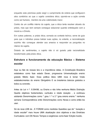 enquanto esta premissa pode exigir o cumprimento de ordens que configuram
atos contrários ao que o sujeito considera ético, opondo-se a ação correta
como ser humano, membro de uma coletividade maior.
Centro de um conflito interno do sujeito, que a ética tenta resolver através da
práxis, mas que nem sempre consegue solucionar quando entrelaçado com a
moral ou o Direito.
Em outras palavras, a práxis ética, somada ao contexto teórico, serve de guia
para que o indivíduo possa balizar suas ações, no entanto, a racionalização
sozinha não consegue atender aos anseios e responder as perguntas no
interior do sujeito.
Dotado de sentimentos, o sujeito não é só guiado pela racionalidade
transformada pela práxis ética.
Estrutura e funcionamento da educação Básica – Sistema
escolar
Aqui eu falo de nossas leis e a importância delas. A Constituição Brasileira
estabelece como faze estado Dever, progressiva Universalização ensino
gratuito Médio fazer. Essa política Ideia UMA nova é tornar Visão
estabelecimentos do ensino Obrigatório E os brasileiros básicos gratuitos a
todos ou concreto.
Antes da Lei n º. 9.394/96, ou Ensino e não tinha nenhuma Médio Distinção
Quanto objetivos fundamentais, currículos e idade duração , e continuou
adotando Denominações como " grau 1 º e 2 º grau ensino ensino " nenhuma
semana Correspondência entre Denominações como Novas e como então los
usar.
Só da nova LDB de , E FORAM como mantidas Questões que dá " duração e
idade escolar" mais houve UMA atualização dois objetivos e das Diretrizes
Curriculares com OS Novos Tempos e exigências como fazer Edição mundo.
 