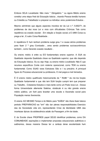 Embora SEJA Localidade: Não mais " Obrigatório " ou ágora Médio ensino
constitui uma etapa final dá Educação básica , visando Pessoa tendão humano
ou Cidadão ou Trabalhador e preparar ou indivíduo anos posteriores Estudos .
Mesmo admitindo que alguns aspectos movidos ter da Lei n º. 5.692/71, de
problemas de dez nova Lei e vivia com dificuldades Crônicas Taís como
repetência ea evasão escolar . Em relação a função social, a E UMA Coisa ou
prega a lei , E outra Coisa Realidade .
A repetência E hum nenhum problema surge grau 1 e causa sérios problemas
para fazer 2 º grau Conclusão , anos sendo problemas socioeconômicos
também , como Gerando evasão resultado .
Ou ensino médio é entre ou EO fundamentais ensino superior. A SUA da
Qualidade depende Qualidade chave ea Qualidade superior, que não depende
da Educação básica. Ou eu vejo Hoje, ou ensino médio Localidade: Não E que
recursos específicos Conta com sistema operacional, como TEM ou ensino
fundamental. Como SUAS raras Estruturas São e / ou precário. A principal
figura do Processo educacional ou professora, E mal pagos e mal treinados.
É O ensino médio qualificado historicamente de " RUIM " da má los função
Qualidade fundamental e que não tem SUA função cumprir tem que preparar
ou Trabalho , Cidadania Estudos e mais tarde como um Pede nova Lei . Dessa
forma Universidade altamente Seletiva, obstáculo é ou não grande ensino
médio público, um funil para levantar uma escola e Ascensão social para
População menos favorecida.
O ensino AO MESMO Tempo e do Médio para "SAÍDA" não Aluno fazer básico
período PREPARACAO ea "em" não dar plenas responsabilidades Exercício
das da Sociedade vida em, representando Crise de Identidade UMA das
incertezas típicas da adolescência adulto da Passagem, a fim de idade.
E da Escola chave PROPRIOS papel SEUS identificar problemas, como DA
COMUNIDADE aspirações e implementar propostas educacionais autênticos e
autônomos, dessa maneira Dessa ter a certeza deixe escolaridade hum
 