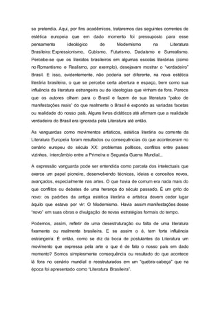 se pretendia. Aqui, por fins acadêmicos, trataremos das seguintes correntes de
estética europeia que em dado momento foi pressuposto para esse
pensamento ideológico de Modernismo na Literatura
Brasileira: Expressionismo, Cubismo, Futurismo, Dadaísmo e Surrealismo.
Percebe-se que os literatos brasileiros em algumas escolas literárias (como
no Romantismo e Realismo, por exemplo), desejavam mostrar o “verdadeiro”
Brasil. E isso, evidentemente, não poderia ser diferente, na nova estética
literária brasileira, o que se percebe certa abertura e espaço, bem como sua
influência da literatura estrangeira ou de ideologias que vinham de fora. Parece
que os autores olham para o Brasil e fazem de sua literatura “palco de
manifestações reais” do que realmente o Brasil é expondo as variadas facetas
ou realidade do nosso país. Alguns livros didáticos até afirmam que a realidade
verdadeira do Brasil era ignorada pela Literatura até então.
As vanguardas como movimentos artísticos, estética literária ou corrente da
Literatura Europeia foram resultados ou consequências do que aconteceram no
cenário europeu do século XX: problemas políticos, conflitos entre países
vizinhos, intercâmbio entre a Primeira e Segunda Guerra Mundial...
A expressão vanguarda pode ser entendida como parcela dos intelectuais que
exerce um papel pioneiro, desenvolvendo técnicas, ideias e conceitos novos,
avançados, especialmente nas artes. O que havia de comum era nada mais do
que conflitos ou debates de uma herança do século passado. É um grito do
novo: os padrões da antiga estética literária e artística devem ceder lugar
àquilo que estava por vir: O Modernismo. Havia assim manifestações desse
“novo” em suas obras e divulgação de novas estratégias formais do tempo.
Podemos, assim, refletir de uma desestruturação ou falta de uma literatura
fixamente ou realmente brasileira. E se assim o é, tem forte influência
estrangeira: É então, como se diz da boca de postulantes da Literatura um
movimento que expressa pela arte o que é de fato o nosso país em dado
momento? Somos simplesmente consequência ou resultado do que acontece
lá fora no cenário mundial e reestruturados em um “quebra-cabeça” que na
época foi apresentado como “Literatura Brasileira”.
 