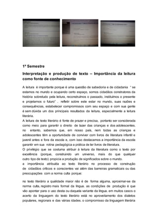 1º Semestre
Interpretação e produção de texto – Importância da leitura
como fonte de conhecimento
A leitura é importante porque é uma questão de sabedoria e de cidadania “ se
estamos no mundo e ocupando certo espaço, somos cidadãos construtores da
história sobretudo pela leitura, reconstruímos o passado, instituímos o presente
e projetamos o futuro” . refletir sobre este estar no mundo, suas razões e
consequências, estabelecer compromissos com seu espaço e com sua gente
é sem dúvida um dos principais resultados da leitura, especialmente a leitura
literária.
A leitura de texto literário é fonte de prazer e precisa, portanto ser considerada
como meio para garantir o direito de lazer das crianças e dos adolescentes.
no entanto, sabemos que, em nosso país, nem todas as crianças e
adolescentes têm a oportunidade de conviver com livros de literatura infantil e
juvenil antes e fora da escola e, com isso destacamos a importância da escola
garantir em sua rotina pedagógica a prática de ler livros de literatura.
O privilégio que se costuma atribuir à leitura da literatura como o texto por
excelência (porque, construindo um universo, mais do que qualquer
outro tipo de texto) propicia a produção de significados sobre o mundo.
a importância atribuída ao texto literário no processo de construção
de cidadãos críticos e conscientes vai além das barreiras gramaticais ou das
preocupações com a norma culta porque:
no texto literário a qualidade maior não é de forma alguma, aproximar-se da
norma culta, registro mais formal da língua. as condições de produção é que
vão apontar para o uso desta ou daquela variante da língua. em muitos casos o
acerto da linguagem do texto literário está no aproveitamento dos dialetos
populares, regionais e das várias idades. o compromisso da linguagem literária
 