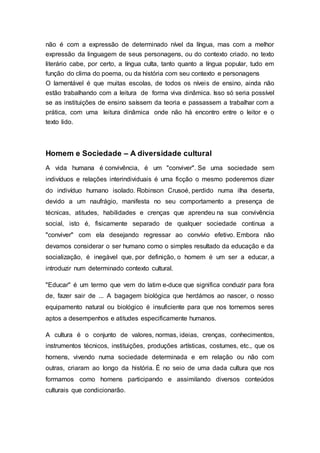 não é com a expressão de determinado nível da língua, mas com a melhor
expressão da linguagem de seus personagens, ou do contexto criado. no texto
literário cabe, por certo, a língua culta, tanto quanto a língua popular, tudo em
função do clima do poema, ou da história com seu contexto e personagens
O lamentável é que muitas escolas, de todos os níveis de ensino, ainda não
estão trabalhando com a leitura de forma viva dinâmica. Isso só seria possível
se as instituições de ensino saíssem da teoria e passassem a trabalhar com a
prática, com uma leitura dinâmica onde não há encontro entre o leitor e o
texto lido.
Homem e Sociedade – A diversidade cultural
A vida humana é convivência, é um "conviver". Se uma sociedade sem
indivíduos e relações interindividuais é uma ficção o mesmo poderemos dizer
do indivíduo humano isolado. Robinson Crusoé, perdido numa ilha deserta,
devido a um naufrágio, manifesta no seu comportamento a presença de
técnicas, atitudes, habilidades e crenças que aprendeu na sua convivência
social, isto é, fisicamente separado de qualquer sociedade continua a
"conviver" com ela desejando regressar ao convívio efetivo. Embora não
devamos considerar o ser humano como o simples resultado da educação e da
socialização, é inegável que, por definição, o homem é um ser a educar, a
introduzir num determinado contexto cultural.
"Educar" é um termo que vem do latim e-duce que significa conduzir para fora
de, fazer sair de ... A bagagem biológica que herdámos ao nascer, o nosso
equipamento natural ou biológico é insuficiente para que nos tornemos seres
aptos a desempenhos e atitudes especificamente humanos.
A cultura é o conjunto de valores, normas, ideias, crenças, conhecimentos,
instrumentos técnicos, instituições, produções artísticas, costumes, etc., que os
homens, vivendo numa sociedade determinada e em relação ou não com
outras, criaram ao longo da história. É no seio de uma dada cultura que nos
formamos como homens participando e assimilando diversos conteúdos
culturais que condicionarão.
 