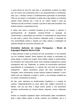 a nossa forma de viver. Por outro lado, é, normalmente, no interior da cultura
que nos formou que contribuímos para o seu desenvolvimento e modificação,
dado que o indivíduo humano é simultaneamente capacidade de assimilação
("filho do seu tempo") e criatividade. A cultura não é algo estático: os conteúdos
culturais acima referidos são o fruto de um "cultivo" levado a cabo por
indivíduos que não se limitam a receber o que lhes é dado pela sociedade, mas
também possuem a capacidade de dar.
A cultura será assim a atividade formativa do ser humano, o exercício e
aperfeiçoamento de faculdades humanas. Permite a aquisição de
conhecimentos e capacidades que permitem a compreensão de certas formas
de agir, sentir e pensar. Torna possível a integração social, a construção de
uma personalidade própria, o respeito por outras culturas, a contestação de
aspectos daquela em que fomos educados, etc.
Gramática Aplicada da Língua Portuguesa – Níveis de
linguagem Registro Norma Culta
A língua pertence a todos os membros de uma comunidade e é uma entidade
viva em constante mutação. Novas palavras são criadas ou assimiladas de
outras línguas, à medida que surgem novos hábitos, objetos e conhecimentos.
Os dicionários vão incorporando esses novos vocábulos (neologismos), quando
consagrados pelo uso. Atualmente, os veículos de comunicação audiovisual,
especialmente os computadores e a internet, têm sido fonte de incontáveis
neologismos – alguns necessários, porque não havia equivalentes em
Português; outros dispensáveis, porque duplicam palavras existentes. O único
critério para sua integração na língua é, porém, o seu emprego constante por
um número considerável de usuários.
De fato, quem determina as transformações linguísticas é o conjunto de
usuários, independentemente de quem sejam eles, estejam escrevendo ou
falando, uma vez que tanto a língua escrita quando a oral apresentam
variações condicionadas por diversos fatores: regionais, sociais, intelectuais
etc.
Embora as variações linguísticas sejam condicionadas pelas circunstâncias,
tanto a língua falada quanto a escrita cumprem sua finalidade, que é a
 