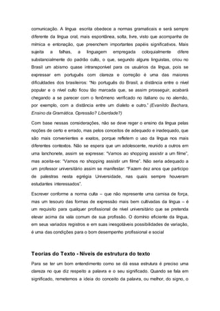 comunicação. A língua escrita obedece a normas gramaticais e será sempre
diferente da língua oral, mais espontânea, solta, livre, visto que acompanha de
mímica e entonação, que preenchem importantes papéis significativos. Mais
sujeita a falhas, a linguagem empregada coloquialmente difere
substancialmente do padrão culto, o que, segundo alguns linguistas, criou no
Brasil um abismo quase intransponível para os usuários da língua, pois se
expressar em português com clareza e correção é uma das maiores
dificuldades dos brasileiros: “No português do Brasil, a distância entre o nível
popular e o nível culto ficou tão marcada que, se assim prosseguir, acabará
chegando a se parecer com o fenômeno verificado no italiano ou no alemão,
por exemplo, com a distância entre um dialeto e outro.” (Evanildo Bechara,
Ensino da Gramática. Opressão? Liberdade?)
Com base nessas considerações, não se deve reger o ensino da língua pelas
noções de certo e errado, mas pelos conceitos de adequado e inadequado, que
são mais convenientes e exatos, porque refletem o uso da língua nos mais
diferentes contextos. Não se espera que um adolescente, reunido a outros em
uma lanchonete, assim se expresse: “Vamos ao shopping assistir a um filme”,
mas aceita-se: “Vamos no shopping assistir um filme”. Não seria adequado a
um professor universitário assim se manifestar: “Fazem dez anos que participo
de palestras nesta egrégia Universidade, nas quais sempre houveram
estudantes interessados”.
Escrever conforme a norma culta – que não represente uma camisa de força,
mas um tesouro das formas de expressão mais bem cultivadas da língua – é
um requisito para qualquer profissional de nível universitário que se pretenda
elevar acima da vala comum de sua profissão. O domínio eficiente da língua,
em seus variados registros e em suas inesgotáveis possibilidades de variação,
é uma das condições para o bom desempenho profissional e social
Teorias do Texto - Níveis de estrutura do texto
Para se ter um bom entendimento como se dá essa estrutura é preciso uma
clareza no que diz respeito a palavra e o seu significado. Quando se fala em
significado, remetemos a ideia do conceito da palavra, ou melhor, do signo, o
 