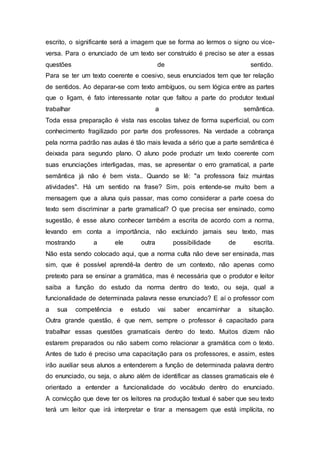 escrito, o significante será a imagem que se forma ao lermos o signo ou vice-
versa. Para o enunciado de um texto ser construído é preciso se ater a essas
questões de sentido.
Para se ter um texto coerente e coesivo, seus enunciados tem que ter relação
de sentidos. Ao deparar-se com texto ambíguos, ou sem lógica entre as partes
que o ligam, é fato interessante notar que faltou a parte do produtor textual
trabalhar a semântica.
Toda essa preparação é vista nas escolas talvez de forma superficial, ou com
conhecimento fragilizado por parte dos professores. Na verdade a cobrança
pela norma padrão nas aulas é tão mais levada a sério que a parte semântica é
deixada para segundo plano. O aluno pode produzir um texto coerente com
suas enunciações interligadas, mas, se apresentar o erro gramatical, a parte
semântica já não é bem vista.. Quando se lê: "a professora faiz muintas
atividades". Há um sentido na frase? Sim, pois entende-se muito bem a
mensagem que a aluna quis passar, mas como considerar a parte coesa do
texto sem discriminar a parte gramatical? O que precisa ser ensinado, como
sugestão, é esse aluno conhecer também a escrita de acordo com a norma,
levando em conta a importância, não excluindo jamais seu texto, mas
mostrando a ele outra possibilidade de escrita.
Não esta sendo colocado aqui, que a norma culta não deve ser ensinada, mas
sim, que é possível aprendê-la dentro de um contexto, não apenas como
pretexto para se ensinar a gramática, mas é necessária que o produtor e leitor
saiba a função do estudo da norma dentro do texto, ou seja, qual a
funcionalidade de determinada palavra nesse enunciado? E aí o professor com
a sua competência e estudo vai saber encaminhar a situação.
Outra grande questão, é que nem, sempre o professor é capacitado para
trabalhar essas questões gramaticais dentro do texto. Muitos dizem não
estarem preparados ou não sabem como relacionar a gramática com o texto.
Antes de tudo é preciso uma capacitação para os professores, e assim, estes
irão auxiliar seus alunos a entenderem a função de determinada palavra dentro
do enunciado, ou seja, o aluno além de identificar as classes gramaticais ele é
orientado a entender a funcionalidade do vocábulo dentro do enunciado.
A convicção que deve ter os leitores na produção textual é saber que seu texto
terá um leitor que irá interpretar e tirar a mensagem que está implícita, no
 