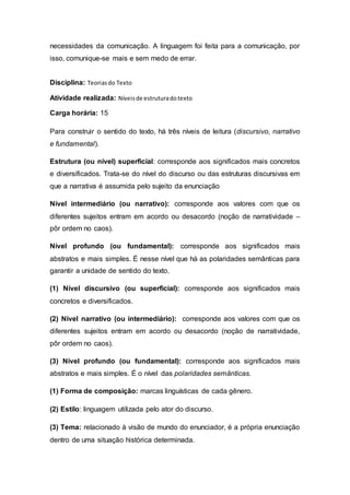 necessidades da comunicação. A linguagem foi feita para a comunicação, por
isso, comunique-se mais e sem medo de errar.
Disciplina: Teoriasdo Texto
Atividade realizada: Níveisde estruturadotexto
Carga horária: 15
Para construir o sentido do texto, há três níveis de leitura (discursivo, narrativo
e fundamental).
Estrutura (ou nível) superficial: corresponde aos significados mais concretos
e diversificados. Trata-se do nível do discurso ou das estruturas discursivas em
que a narrativa é assumida pelo sujeito da enunciação
Nível intermediário (ou narrativo): corresponde aos valores com que os
diferentes sujeitos entram em acordo ou desacordo (noção de narratividade –
pôr ordem no caos).
Nível profundo (ou fundamental): corresponde aos significados mais
abstratos e mais simples. É nesse nível que há as polaridades semânticas para
garantir a unidade de sentido do texto.
(1) Nível discursivo (ou superficial): corresponde aos significados mais
concretos e diversificados.
(2) Nível narrativo (ou intermediário): corresponde aos valores com que os
diferentes sujeitos entram em acordo ou desacordo (noção de narratividade,
pôr ordem no caos).
(3) Nível profundo (ou fundamental): corresponde aos significados mais
abstratos e mais simples. É o nível das polaridades semânticas.
(1) Forma de composição: marcas linguísticas de cada gênero.
(2) Estilo: linguagem utilizada pelo ator do discurso.
(3) Tema: relacionado à visão de mundo do enunciador, é a própria enunciação
dentro de uma situação histórica determinada.
 